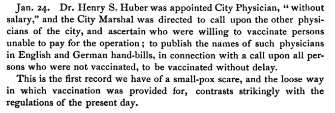 Jan 24. Dr. Henry S. Huber was appointed City Physician, "without salary," and the City Marshal was directed to call upon the other physicians of the city, and ascertain who were willing to vaccinate persons unable to pay for the operation; to publish the names of such physicians in English and German hand-bills, in connection with a call upon all persons who were not vaccinated, to be vaccinated without delay. This is the first record we have of a small-pox scare, and the loose way in which vaccination was provided for, contrasts strikingly with the regulations of the present day.